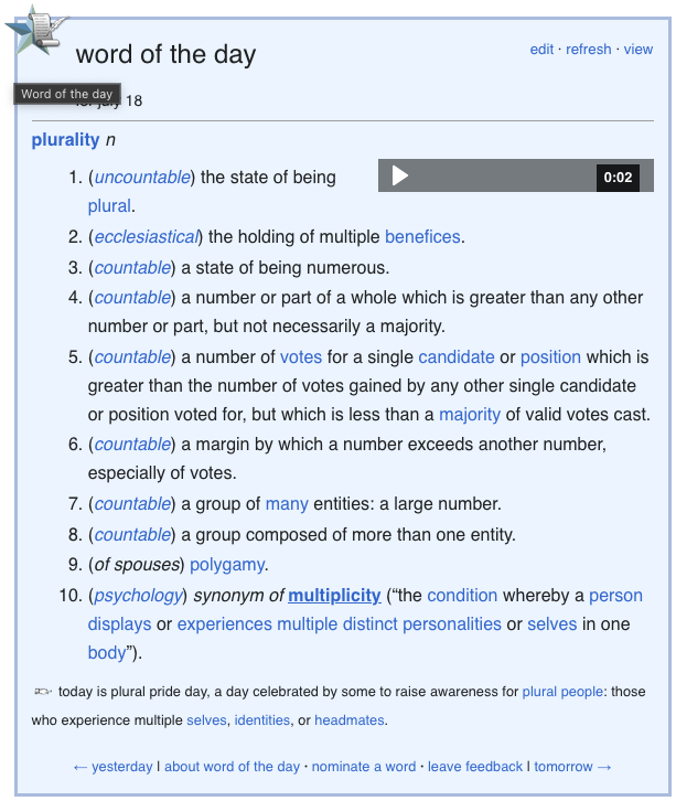 wiktionary word of the day:

plurality n
Duration: 2 seconds.0:02

    (uncountable) The state of being plural.
    (ecclesiastical) The holding of multiple benefices.
    (countable) A state of being numerous.
    (countable) A number or part of a whole which is greater than any other number or part, but not necessarily a majority.
    (countable) A number of votes for a single candidate or position which is greater than the number of votes gained by any other single candidate or position voted for, but which is less than a majority of valid votes cast.
    (countable) A margin by which a number exceeds another number, especially of votes.
    (countable) A group of many entities: a large number.
    (countable) A group composed of more than one entity.
    (of spouses) Polygamy.
    (psychology) Synonym of multiplicity (“the condition whereby a person displays or experiences multiple distinct personalities or selves in one body”).

